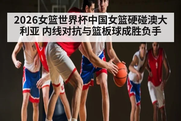 2026女篮世界杯中国女篮硬碰澳大利亚 内线对抗与篮板球成胜负手