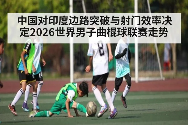中国对印度边路突破与射门效率决定2026世界男子曲棍球联赛走势